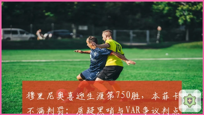 穆里尼奥喜迎生涯第750胜，本菲卡不满判罚：质疑黑哨与VAR争议判点球