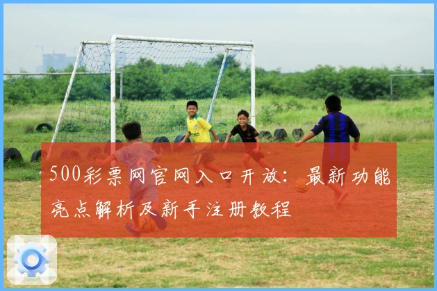 500彩票网官网入口开放：最新功能亮点解析及新手注册教程