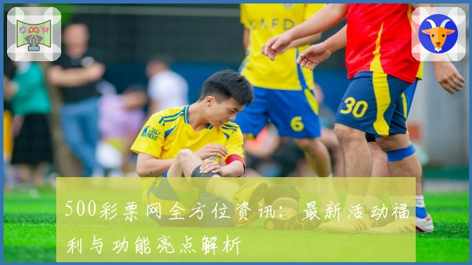 500彩票网全方位资讯：最新活动福利与功能亮点解析