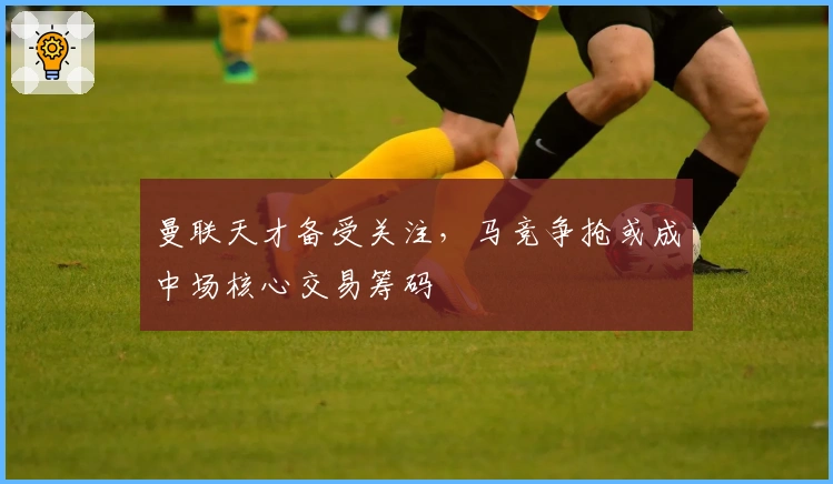 曼联天才备受关注，马竞争抢或成中场核心交易筹码