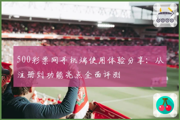 500彩票网手机端使用体验分享：从注册到功能亮点全面评测