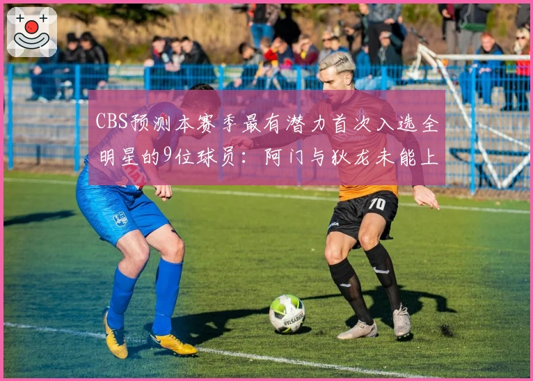 CBS预测本赛季最有潜力首次入选全明星的9位球员：阿门与狄龙未能上榜