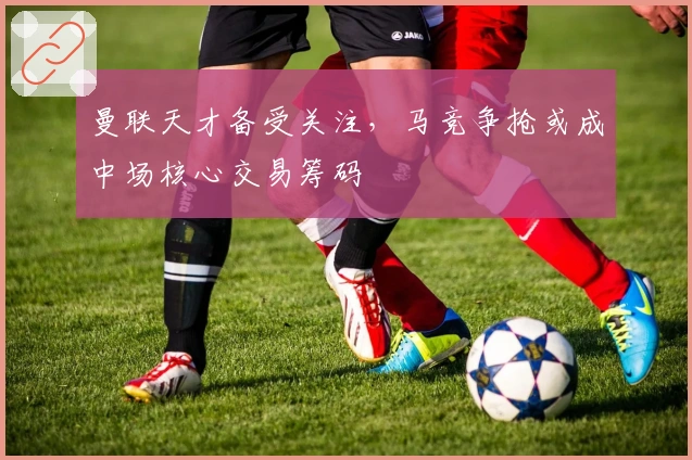 曼联天才备受关注，马竞争抢或成中场核心交易筹码