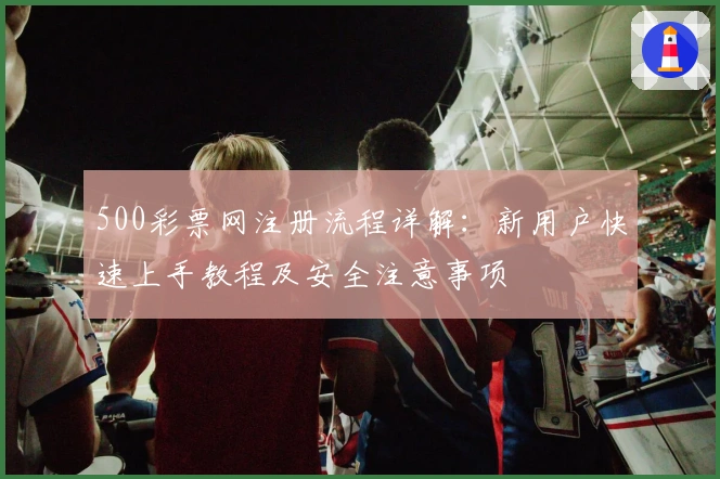 500彩票网注册流程详解：新用户快速上手教程及安全注意事项