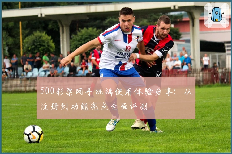 500彩票网手机端使用体验分享：从注册到功能亮点全面评测