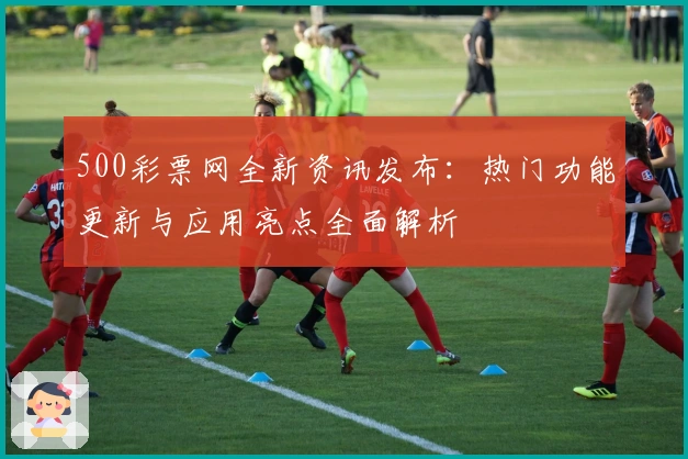 500彩票网全新资讯发布：热门功能更新与应用亮点全面解析