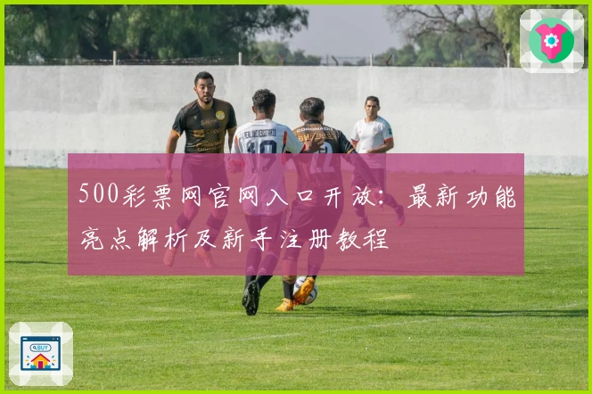 500彩票网官网入口开放：最新功能亮点解析及新手注册教程