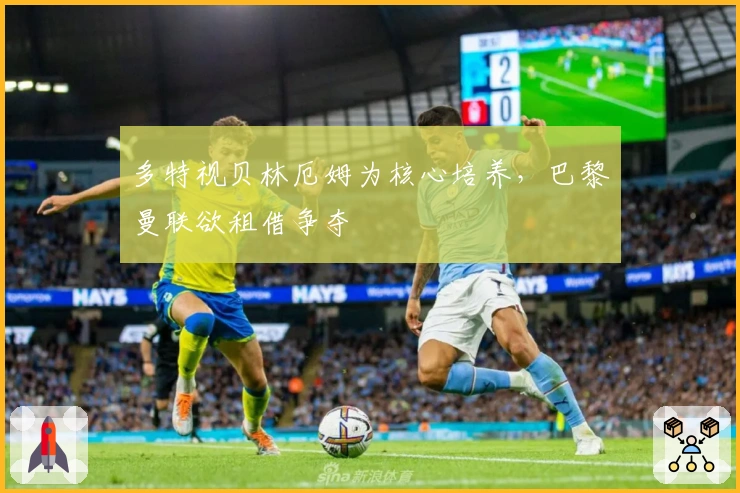 多特视贝林厄姆为核心培养，巴黎曼联欲租借争夺