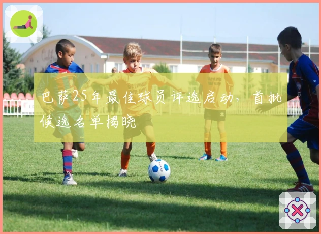 巴萨25年最佳球员评选启动，首批候选名单揭晓