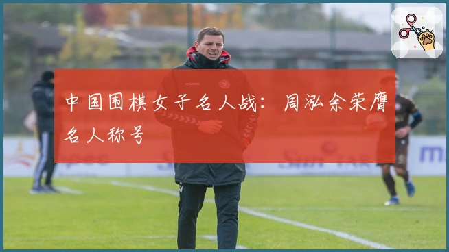 中国围棋女子名人战：周泓余荣膺名人称号