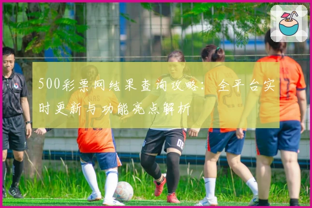 500彩票网结果查询攻略：全平台实时更新与功能亮点解析