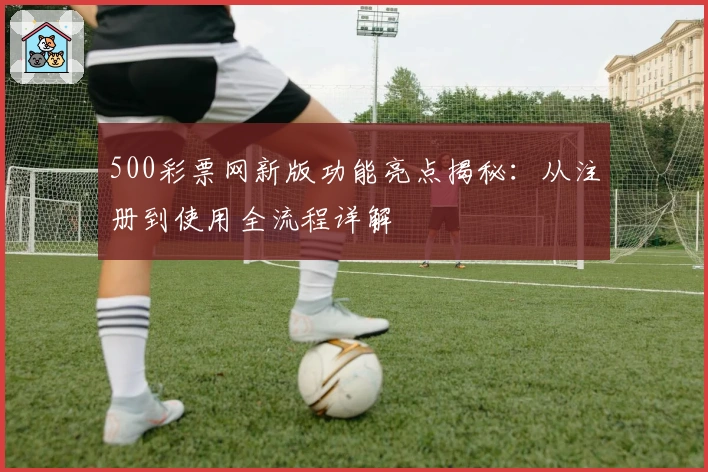500彩票网新版功能亮点揭秘：从注册到使用全流程详解